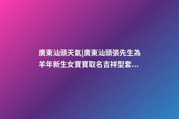廣東汕頭天氣|廣東汕頭張先生為羊年新生女寶寶取名吉祥型套餐-第1張-公司起名-玄機派